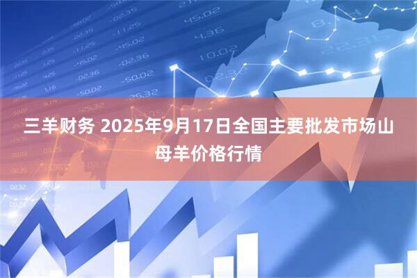 三羊财务 2025年9月17日全国主要批发市场山母羊价格行情