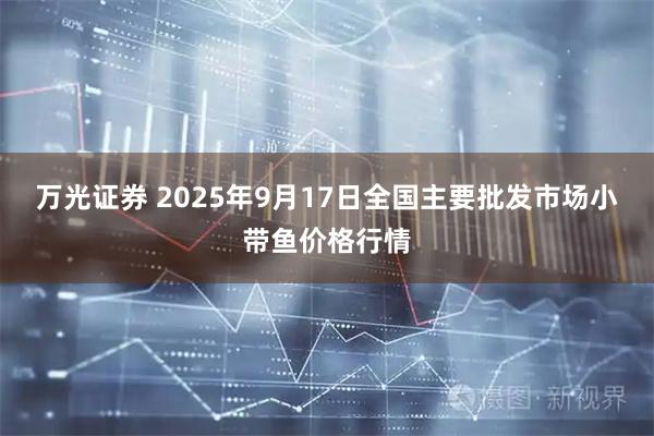 万光证券 2025年9月17日全国主要批发市场小带鱼价格行情