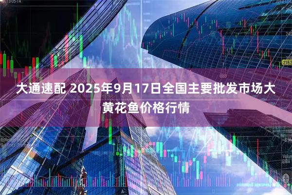 大通速配 2025年9月17日全国主要批发市场大黄花鱼价格行情