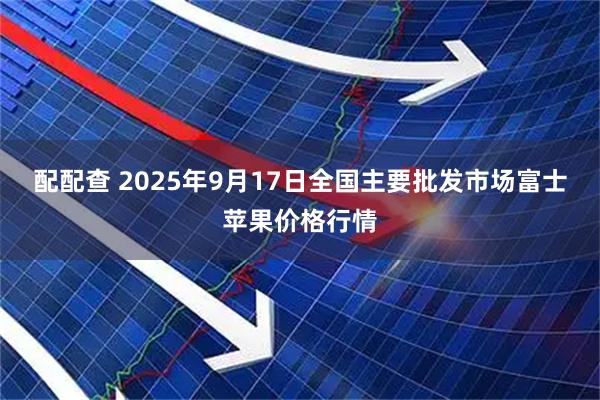 配配查 2025年9月17日全国主要批发市场富士苹果价格行情