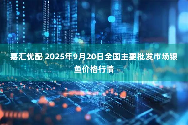 嘉汇优配 2025年9月20日全国主要批发市场银鱼价格行情