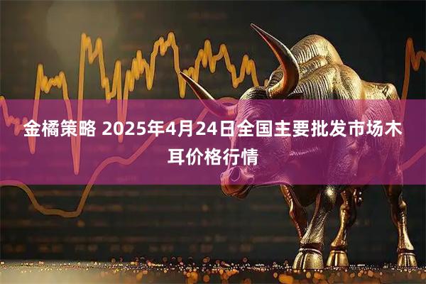 金橘策略 2025年4月24日全国主要批发市场木耳价格行情