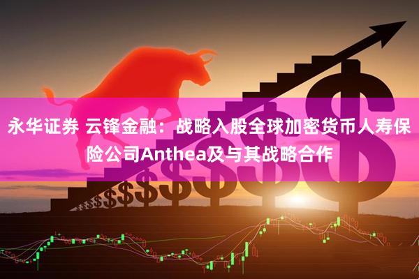 永华证券 云锋金融：战略入股全球加密货币人寿保险公司Anthea及与其战略合作