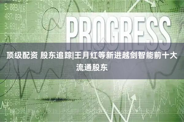 顶级配资 股东追踪|王月红等新进越剑智能前十大流通股东