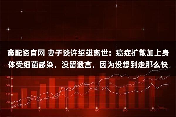 鑫配资官网 妻子谈许绍雄离世：癌症扩散加上身体受细菌感染，没留遗言，因为没想到走那么快