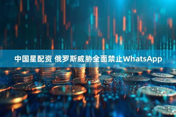 中国星配资 俄罗斯威胁全面禁止WhatsApp