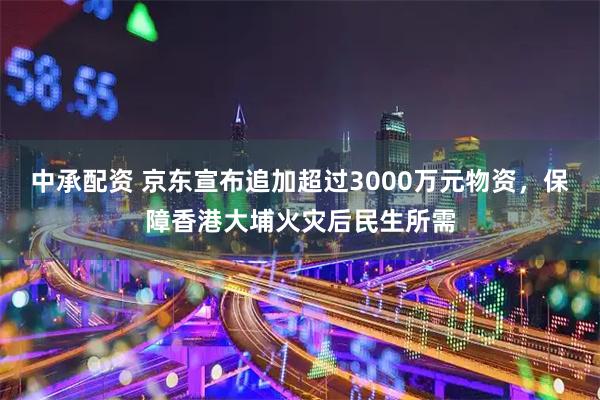 中承配资 京东宣布追加超过3000万元物资，保障香港大埔火灾后民生所需
