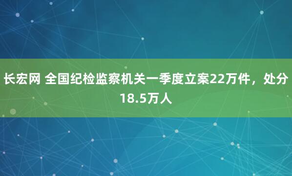 长宏网 全国纪检监察机关一季度立案22万件，处分18.5万人