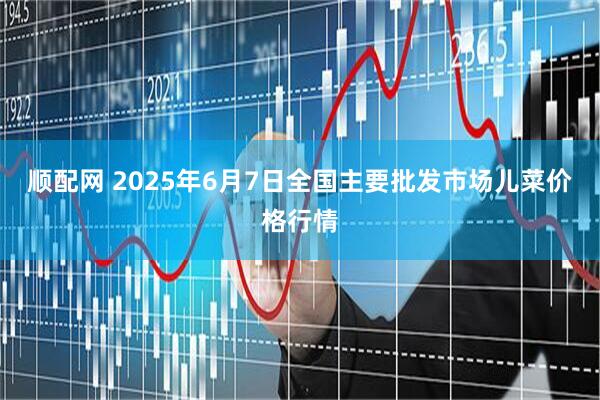 顺配网 2025年6月7日全国主要批发市场儿菜价格行情