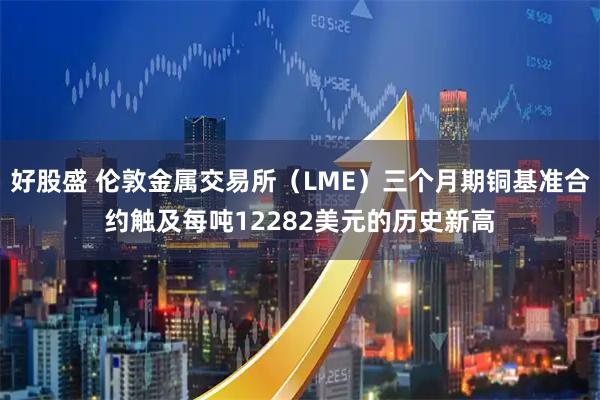 好股盛 伦敦金属交易所（LME）三个月期铜基准合约触及每吨12282美元的历史新高