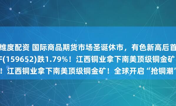 维度配资 国际商品期货市场圣诞休市,有色新高后首度回调,有色50ETF(159652)跌1.79%!江西铜业拿下南美顶级铜金矿!全球开启“抢铜潮”?