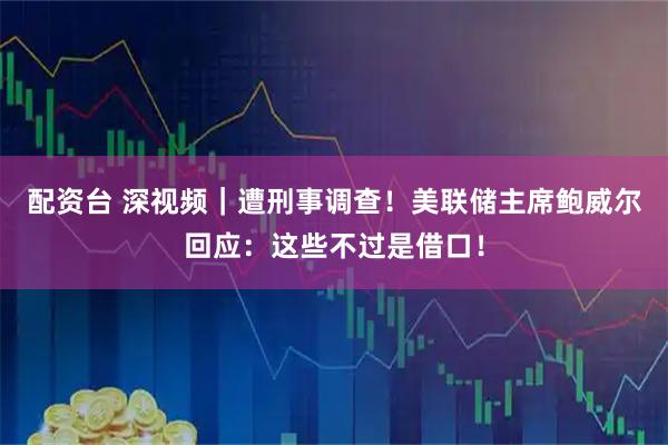 配资台 深视频｜遭刑事调查！美联储主席鲍威尔回应：这些不过是借口！