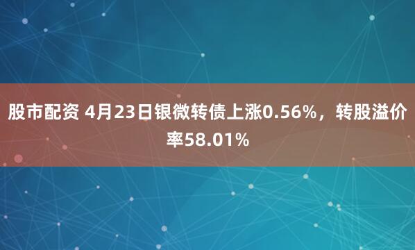 股市配资 4月23日银微转债上涨0.56%，转股溢价率58.01%