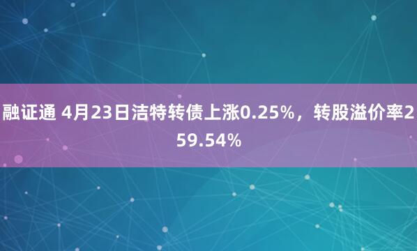 融证通 4月23日洁特转债上涨0.25%，转股溢价率259.54%