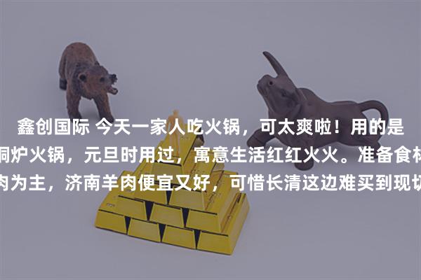 鑫创国际 今天一家人吃火锅，可太爽啦！用的是之前从上海带到济南的铜炉火锅，元旦时用过，寓意生活红红火火。准备食材时，大家都提议以羊肉为主，济南羊肉便宜又好，可惜长清这边难买到现切的。跑了好多摊贩，最后一位好心摊主帮我们想办法，买了4斤36元一斤的新鲜羊肉，放他冰箱冻着备用。搭配些简单蔬菜，一顿美味