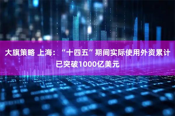 大旗策略 上海：“十四五”期间实际使用外资累计已突破1000亿美元