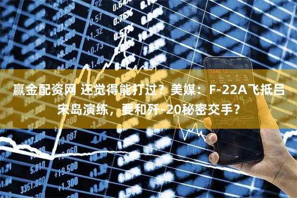赢金配资网 还觉得能打过？美媒：F-22A飞抵吕宋岛演练，要和歼-20秘密交手？