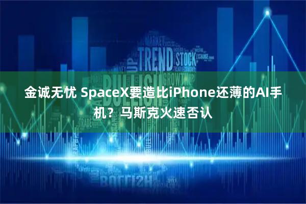 金诚无忧 SpaceX要造比iPhone还薄的AI手机？马斯克火速否认
