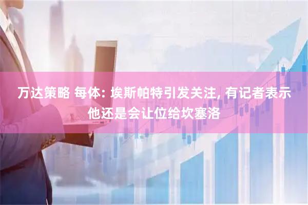 万达策略 每体: 埃斯帕特引发关注, 有记者表示他还是会让位给坎塞洛